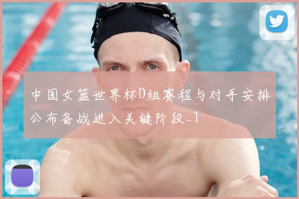 中国女篮世界杯D组赛程与对手安排公布备战进入关键阶段_1