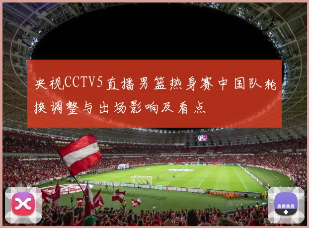 央视CCTV5直播男篮热身赛中国队轮换调整与出场影响及看点