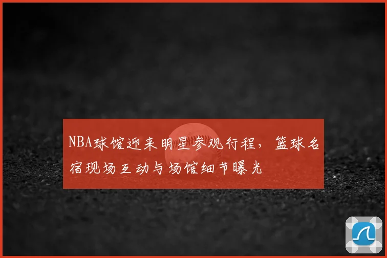 NBA球馆迎来明星参观行程，篮球名宿现场互动与场馆细节曝光