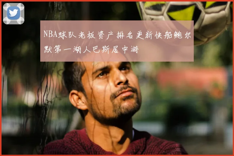 NBA球队老板资产排名更新快船鲍尔默第一湖人巴斯居中游