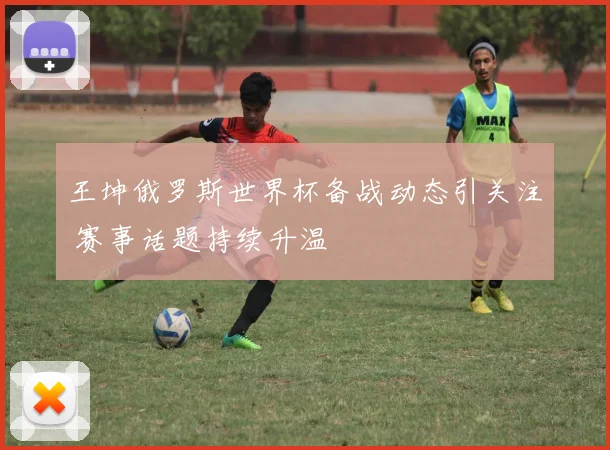 王坤俄罗斯世界杯备战动态引关注 赛事话题持续升温