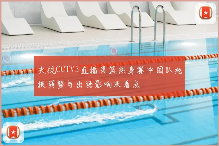 央视CCTV5直播男篮热身赛中国队轮换调整与出场影响及看点