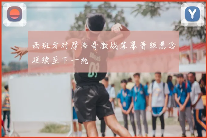 西班牙对摩洛哥激战落幕晋级悬念延续至下一轮
