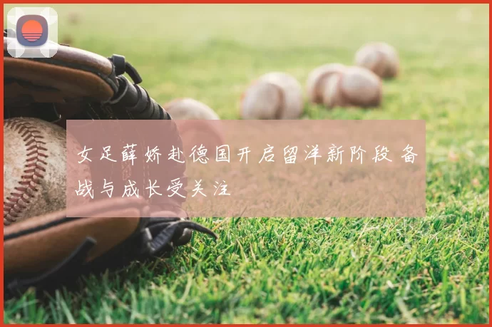 女足薛娇赴德国开启留洋新阶段 备战与成长受关注