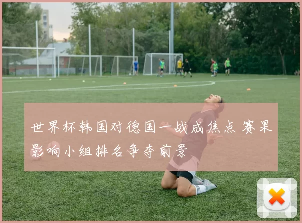 世界杯韩国对德国一战成焦点 赛果影响小组排名争夺前景