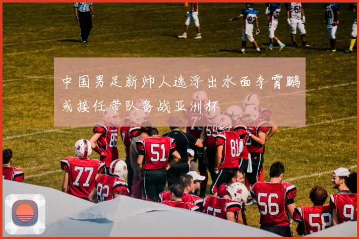 中国男足新帅人选浮出水面李霄鹏或接任带队备战亚洲杯