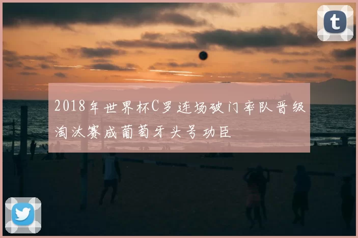 2018年世界杯C罗连场破门率队晋级淘汰赛成葡萄牙头号功臣
