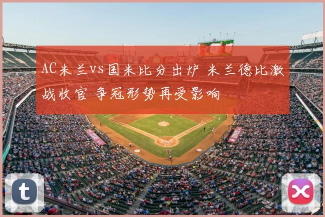AC米兰vs国米比分出炉 米兰德比激战收官 争冠形势再受影响