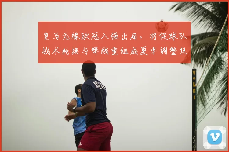 皇马无缘欧冠八强出局，将促球队战术轮换与锋线重组成夏季调整焦点