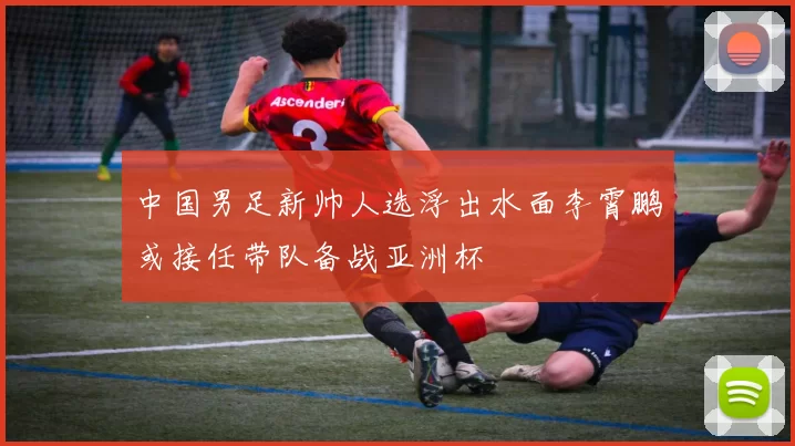 中国男足新帅人选浮出水面李霄鹏或接任带队备战亚洲杯