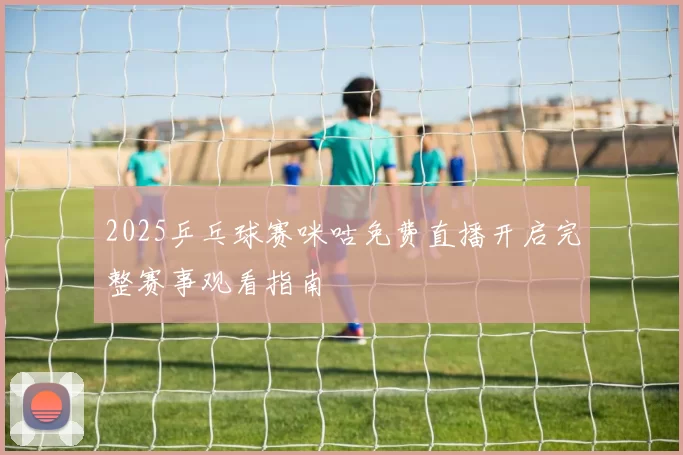 2025乒乓球赛咪咕免费直播开启完整赛事观看指南