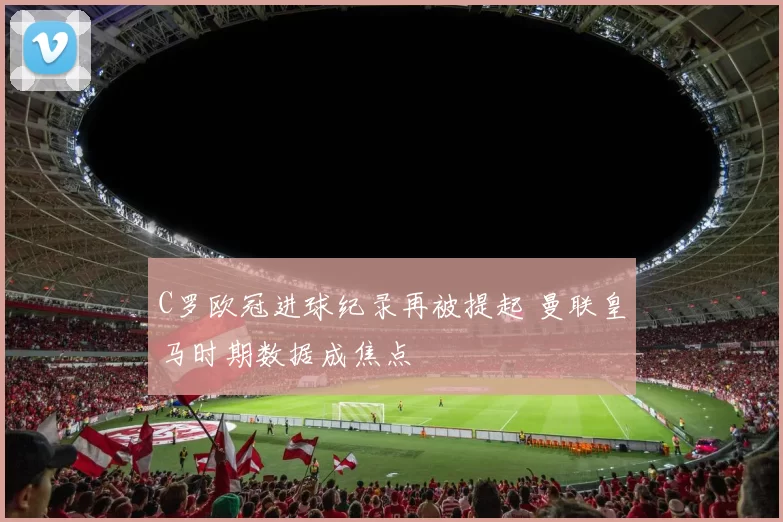 C罗欧冠进球纪录再被提起 曼联皇马时期数据成焦点