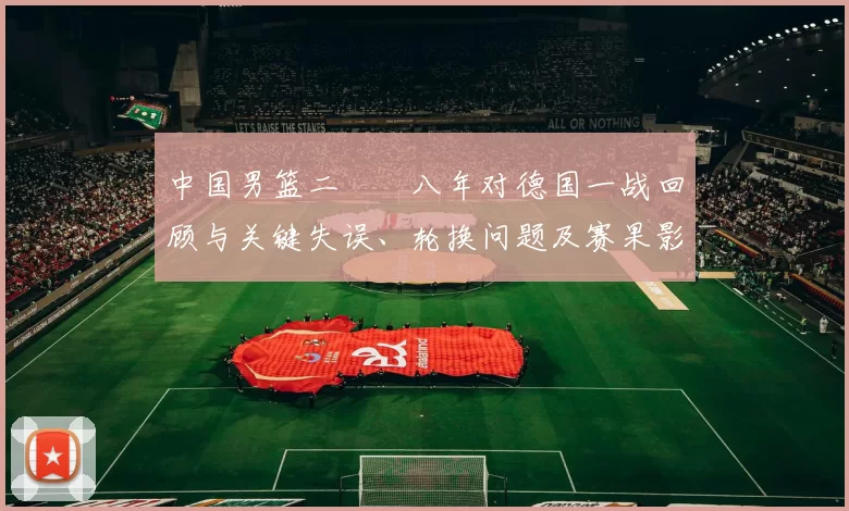 中国男篮二〇〇八年对德国一战回顾与关键失误、轮换问题及赛果影响