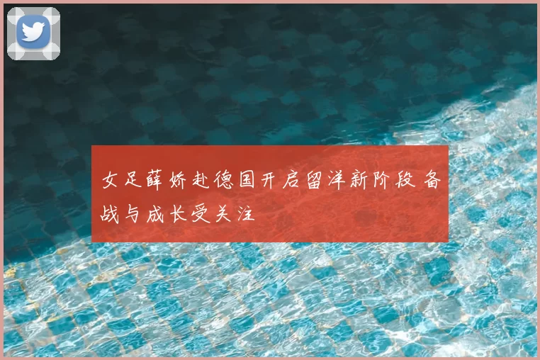 女足薛娇赴德国开启留洋新阶段 备战与成长受关注