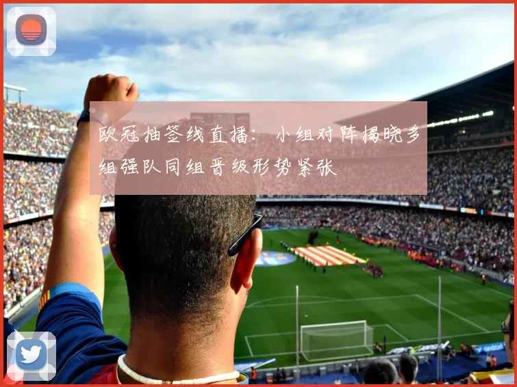 欧冠抽签线直播：小组对阵揭晓多组强队同组晋级形势紧张