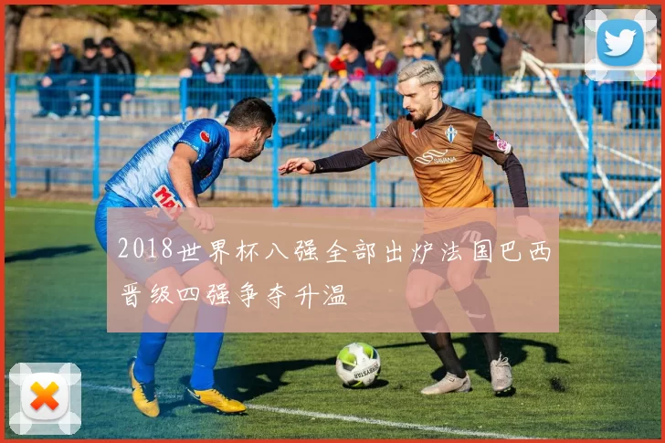 2018世界杯八强全部出炉法国巴西晋级四强争夺升温