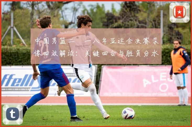 中国男篮二〇一八年亚运会决赛录像回放解读：关键回合与胜负分水岭