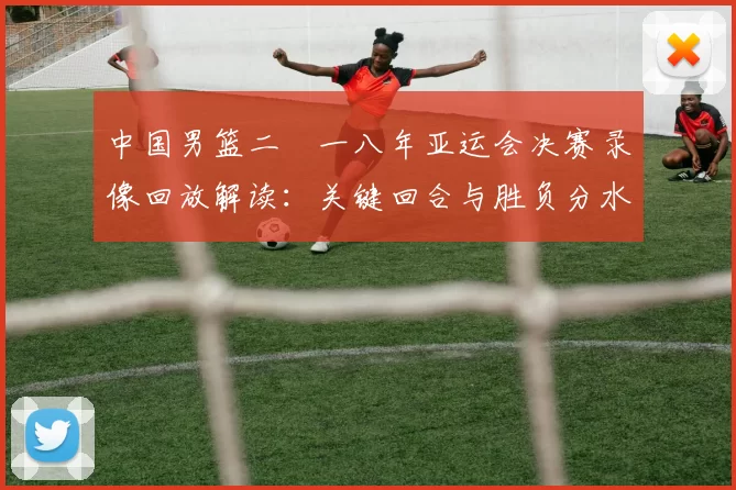 中国男篮二〇一八年亚运会决赛录像回放解读：关键回合与胜负分水岭