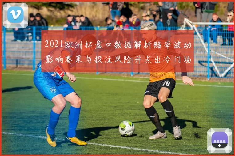 2021欧洲杯盘口数据解析赔率波动影响赛果与投注风险并点出冷门场次