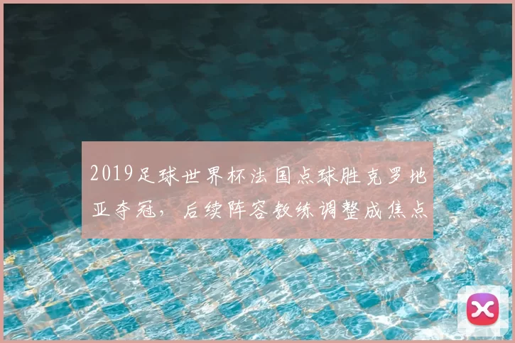 2019足球世界杯法国点球胜克罗地亚夺冠，后续阵容教练调整成焦点