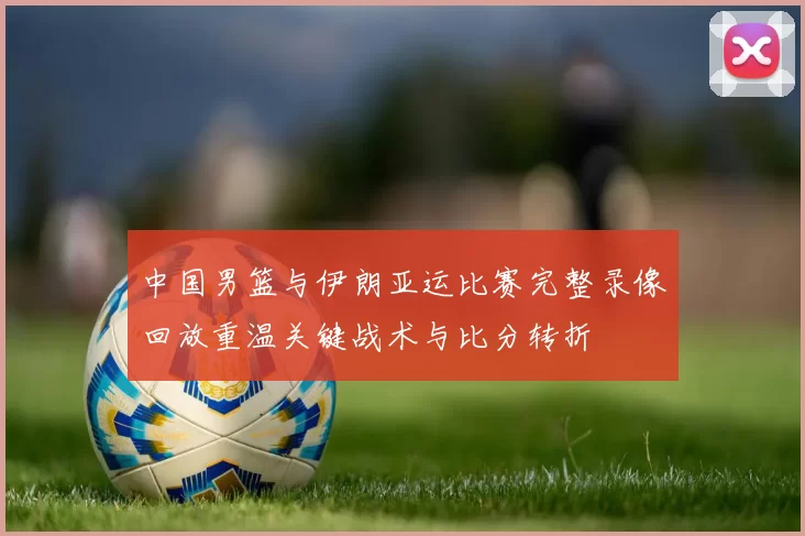中国男篮与伊朗亚运比赛完整录像回放重温关键战术与比分转折
