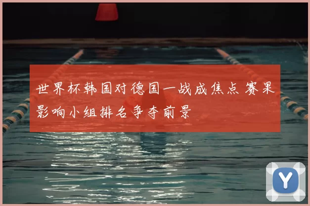 世界杯韩国对德国一战成焦点 赛果影响小组排名争夺前景