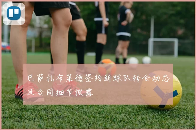 巴萨扎布莱德签约新球队转会动态及合同细节披露