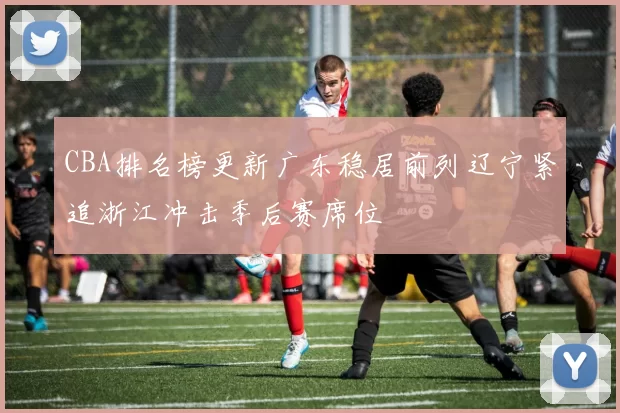 CBA排名榜更新广东稳居前列辽宁紧追浙江冲击季后赛席位
