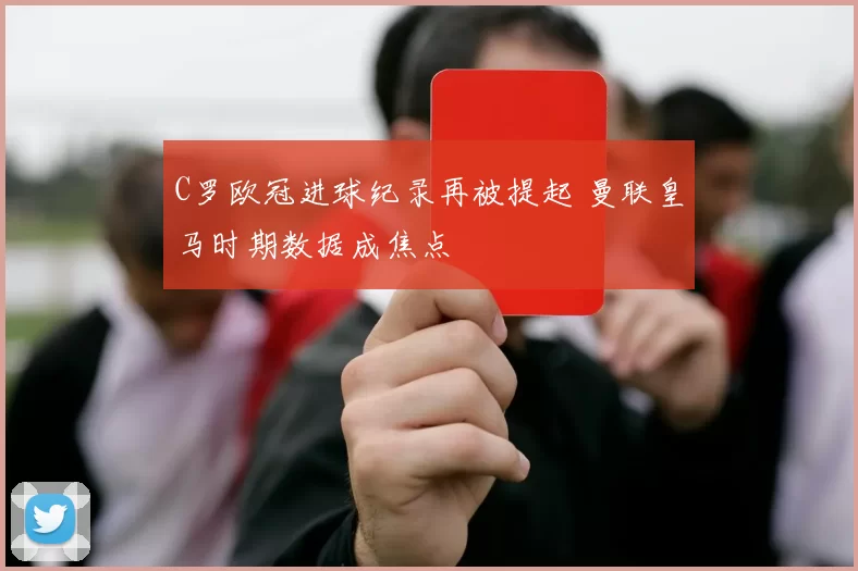 C罗欧冠进球纪录再被提起 曼联皇马时期数据成焦点