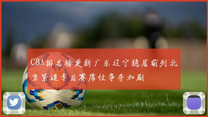 CBA排名榜更新广东辽宁稳居前列北京紧追季后赛席位争夺加剧