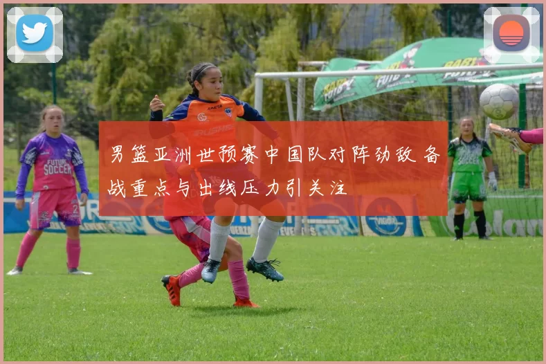 男篮亚洲世预赛中国队对阵劲敌 备战重点与出线压力引关注