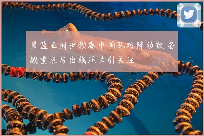 男篮亚洲世预赛中国队对阵劲敌 备战重点与出线压力引关注