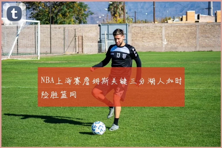 NBA上海赛詹姆斯关键三分湖人加时险胜篮网