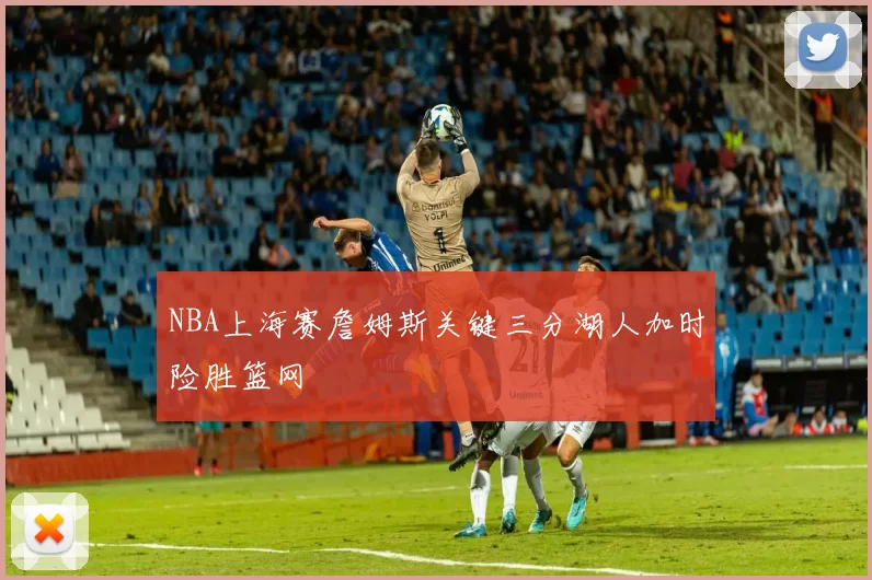 NBA上海赛詹姆斯关键三分湖人加时险胜篮网