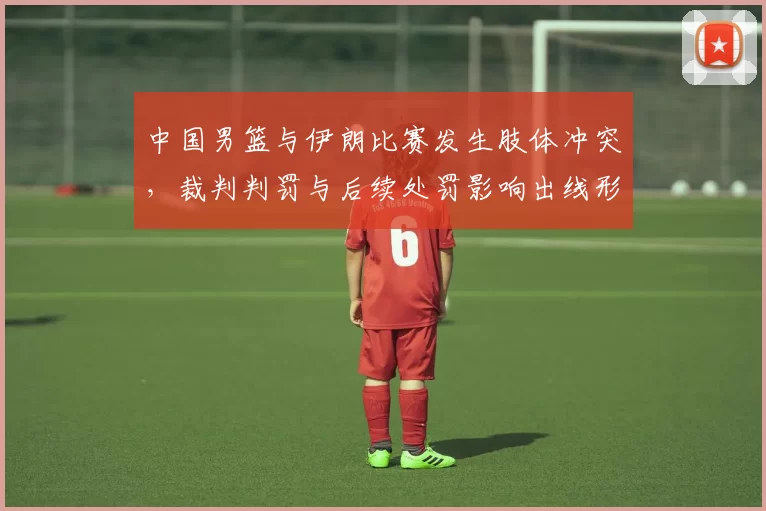 中国男篮与伊朗比赛发生肢体冲突，裁判判罚与后续处罚影响出线形势