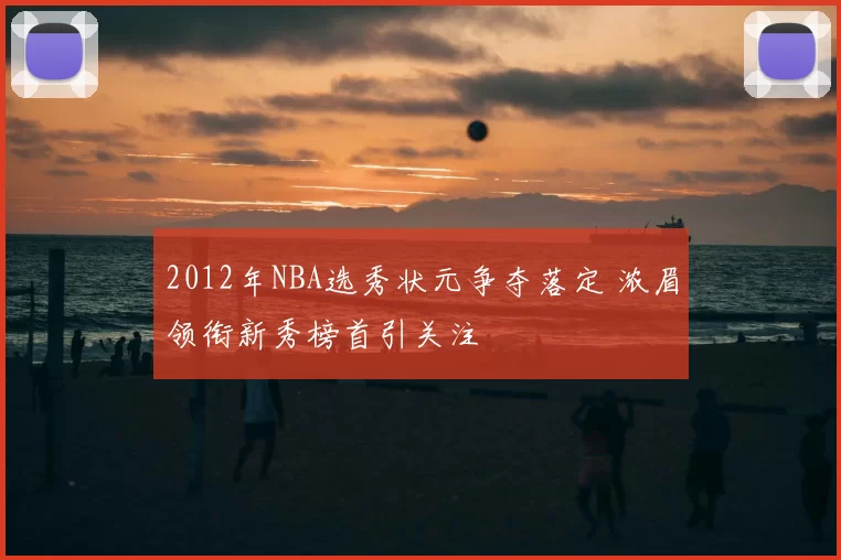 2012年NBA选秀状元争夺落定 浓眉领衔新秀榜首引关注