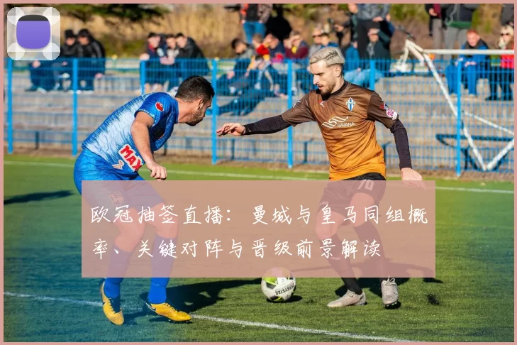 欧冠抽签直播:曼城与皇马同组概率、关键对阵与晋级前景解读