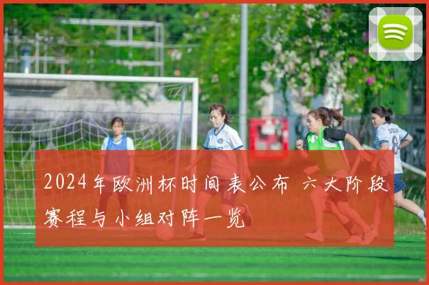2024年欧洲杯时间表公布 六大阶段赛程与小组对阵一览