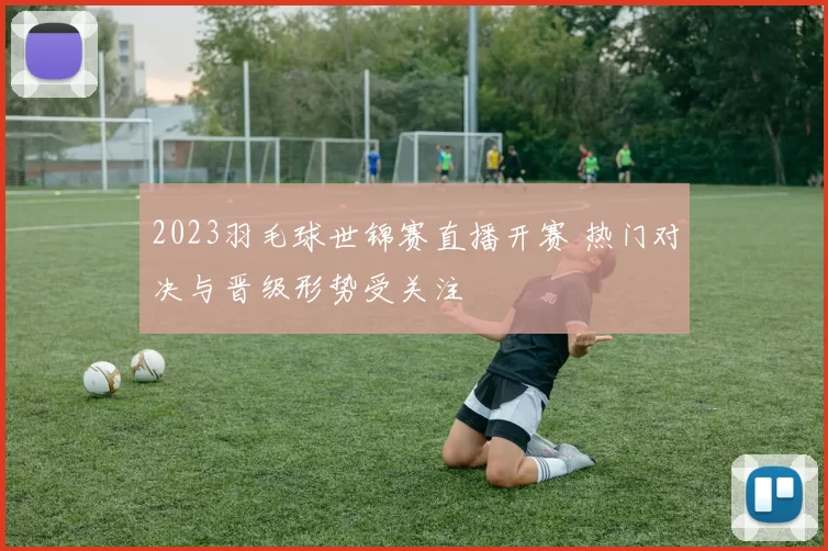 2023羽毛球世锦赛直播开赛 热门对决与晋级形势受关注