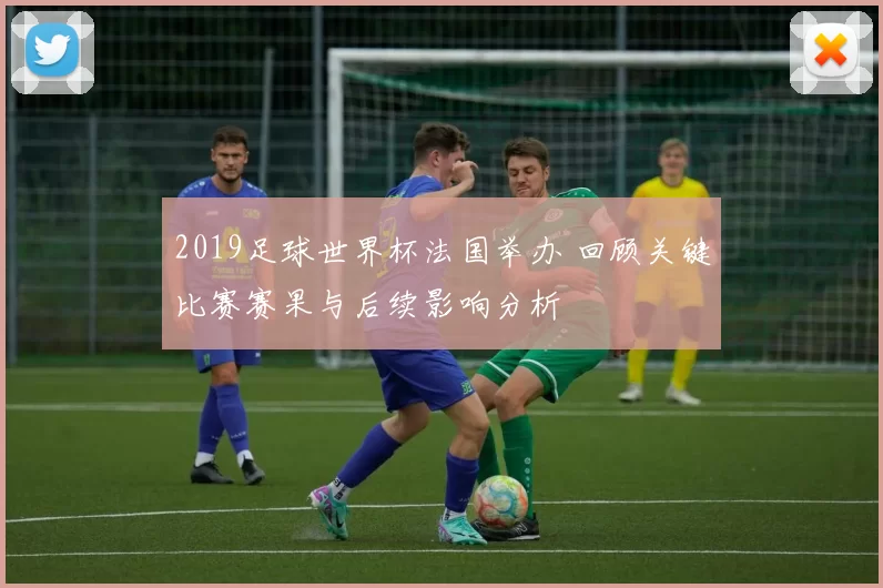 2019足球世界杯法国举办 回顾关键比赛赛果与后续影响分析
