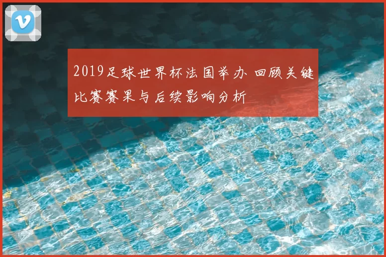 2019足球世界杯法国举办 回顾关键比赛赛果与后续影响分析