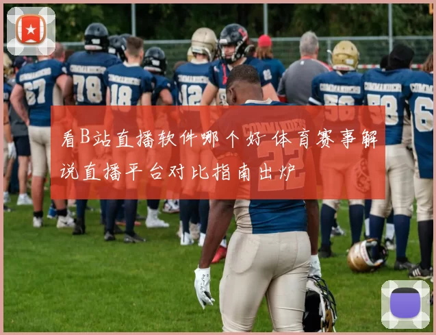 看B站直播软件哪个好 体育赛事解说直播平台对比指南出炉
