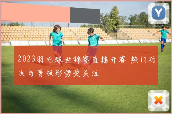 2023羽毛球世锦赛直播开赛 热门对决与晋级形势受关注